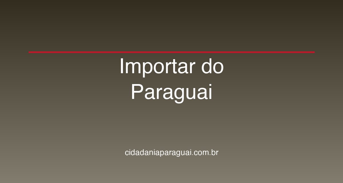 Importar do Paraguai para o Brasil: Guia Completo